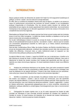 I.           INTRODUCTION


Depuis quelques années, les démarches de clusters font l’objet d’un fort engouement académique et
politique. Le terme « cluster » est à la mode et le concept séduisant.
En effet, dans un contexte de compétition intense entre pays et régions, on assiste à une remise en
cause du positionnement concurrentiel des territoires qui doivent s’adapter à une mondialisation
porteuse d’opportunités et d’incertitudes. Pour les pouvoirs publics soucieux de renforcer les
potentialités de leurs régions, les clusters apporteraient des solutions recherchées : les concentrations
d’entreprises et les avantages qui en découlent apparaissent comme des vecteurs d’innovation et de
compétitivité des économies régionales.

Réactualisés par Michael Porter, les clusters prennent des formes souvent variées selon les contextes
locaux et sont loin d’être homogènes : la réalité des clusters identifiés ou labellisés en tant que tels
dans le monde entier est complexe et protéiforme.
Sur le plan méthodologique d’abord, le succès du concept de cluster, en l’absence d’une définition
claire, le rend paradoxalement de plus en plus flou : tout devient « cluster », dès lors que l’on constate
une concentration géographique d’activités du même type ou un réseau d’acteurs économiques
fortement innovants.
Dans les faits, l’emblématique Silicon Valley, les clusters Catalans, les Districts industriels Italiens, ou
encore les Kompetenznetze allemands, constituent des exemples souvent cités mais recouvrent des
réalités très différentes, s’inscrivent dans un cadre institutionnel propre et s’appuient sur des
instruments et des politiques publiques qui les différencient.

Au-delà de l’effet de mode « clusters », l’apport de l’IAURIF vise, par un état des lieux, à clarifier sur le
plan théorique le concept de cluster, à étudier certaines de ses applications politiques, mais aussi à
sélectionner et étudier les clusters mondiaux dont l’analyse plus approfondie peut être utile pour
répondre aux enjeux économiques régionaux. Ce travail exploratoire étudie le cluster sous différents
aspects :

         Analyser les contributions théoriques sur les clusters. Dans quel cadre conceptuel et spatial
s’inscrivent-ils ? Quels en sont les composantes et effets attendus ? Quels sont les avantages mais
aussi les faiblesses de ces apports théoriques ? Existe-t-il des outils robustes pour les caractériser,
mais surtout pour mesurer leur efficacité et leur impact sur les économies régionales ?

         Identifier et caractériser, par des exemples, les politiques menées dans le monde en faveur
des clusters. Les initiatives « clusters » dans le monde sont nombreuses, avec des spécificités
propres, des objectifs différents, un contexte institutionnel et politique particulier. Notre approche ne se
veut pas exhaustive, mais vise à illustrer les démarches existantes : clusters « agglomérés », clusters
en réseaux performants, regroupements géographiques plus ou moins concentrés, démarches de
labellisation, politiques sélectives ou simple logique d’accompagnement pour créer un environnement
favorable, etc.

         Cartographier les clusters repérés avec un jeu de cartes regroupant les clusters de taille
mondiale par thématique et type d’ancrage territorial permettant de visualiser leur répartition à
l’échelle du monde. Ce travail propose une illustration de la diversité des clusters internationaux,
depuis les « leaders » reconnus jusqu’aux clusters émergents.




IAURIF, Clusters mondiaux                                                                                  7
 