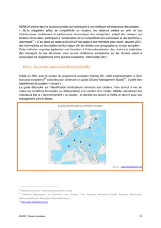 EURADA met en œuvre plusieurs projets qui contribuent à une meilleure connaissance des clusters.
« Qu’ils s’appellent pôles de compétitivité ou clusters, les relations créées au sein de ces
infrastructures soutiennent la performance économique des entreprises, créent des réseaux qui
facilitent l’innovation, participent à l’amélioration de la compétitivité des entreprises et des territoires »
(Szymczak 81 ). C’est dans ce cadre qu’EURADA fait appel à ses membres pour réunir, courant 2007,
des informations sur les clusters de leur région afin de réaliser une cartographie au niveau européen.
Cette institution organise également une formation à l’internationalisation des clusters à destination
des managers de ces structures, ainsi qu’une conférence européenne sur les clusters visant à
encourager les coopérations entre clusters européens : InterCluster 2007.


      IV.2.3 CLUSTERS LINKED OVER EUROPE (CLOE)

Initiée en 2004 avec le soutien du programme européen Interreg IIIC, cette expérimentation a réuni
huit pays européens 82 associés pour construire un guide (Cluster Management Guide) 83 , à partir des
expériences de clusters « réussis ».
Le guide débouche sur l’identification d’indicateurs communs aux clusters, mais surtout il met en
valeur les conditions favorables (ou défavorables) à la création d’un cluster, détaille précisément les
indicateurs liés à « l’environnement » du cluster, et identifie les actions à mettre en œuvre pour son
management dans le temps.

                                        LOCALISATION DES CLUSTERS ETUDIES :




                                                                                        Source : www.clusterforum.org




81
     Raphael Szymczak, responsable InterCluster Eurada.
82
     Karlsruhe (Allemagne), Linz (Autriche), Lyon (France), Tartu (Estonie), Wermland (Suède), Timisoara (Roumanie),
Kaliningrad (Russie), Nottingham (Grande-Bretagne).
83
     http://www.clusterforum.org




IAURIF, Clusters mondiaux                                                                                         70
 