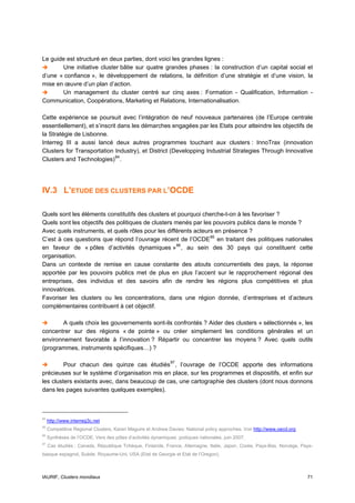 Le guide est structuré en deux parties, dont voici les grandes lignes :
       Une initiative cluster bâtie sur quatre grandes phases : la construction d’un capital social et
d’une « confiance », le développement de relations, la définition d’une stratégie et d’une vision, la
mise en œuvre d’un plan d’action.
       Un management du cluster centré sur cinq axes : Formation - Qualification, Information -
Communication, Coopérations, Marketing et Relations, Internationalisation.

Cette expérience se poursuit avec l’intégration de neuf nouveaux partenaires (de l’Europe centrale
essentiellement), et s’inscrit dans les démarches engagées par les Etats pour atteindre les objectifs de
la Stratégie de Lisbonne.
Interreg III a aussi lancé deux autres programmes touchant aux clusters : InnoTrax (innovation
Clusters for Transportation Industry), et District (Developping Industrial Strategies Through Innovative
Clusters and Technologies) 84 .




IV.3 L’ETUDE DES CLUSTERS PAR L’OCDE

Quels sont les éléments constitutifs des clusters et pourquoi cherche-t-on à les favoriser ?
Quels sont les objectifs des politiques de clusters menés par les pouvoirs publics dans le monde ?
Avec quels instruments, et quels rôles pour les différents acteurs en présence ?
C’est à ces questions que répond l’ouvrage récent de l’OCDE 85 en traitant des politiques nationales
en faveur de « pôles d’activités dynamiques » 86 , au sein des 30 pays qui constituent cette
organisation.
Dans un contexte de remise en cause constante des atouts concurrentiels des pays, la réponse
apportée par les pouvoirs publics met de plus en plus l’accent sur le rapprochement régional des
entreprises, des individus et des savoirs afin de rendre les régions plus compétitives et plus
innovatrices.
Favoriser les clusters ou les concentrations, dans une région donnée, d’entreprises et d’acteurs
complémentaires contribuent à cet objectif.

       A quels choix les gouvernements sont-ils confrontés ? Aider des clusters « sélectionnés », les
concentrer sur des régions « de pointe » ou créer simplement les conditions générales et un
environnement favorable à l’innovation ? Répartir ou concentrer les moyens ? Avec quels outils
(programmes, instruments spécifiques…) ?

         Pour chacun des quinze cas étudiés 87 , l’ouvrage de l’OCDE apporte des informations
précieuses sur le système d’organisation mis en place, sur les programmes et dispositifs, et enfin sur
les clusters existants avec, dans beaucoup de cas, une cartographie des clusters (dont nous donnons
dans les pages suivantes quelques exemples).



84
     http://www.interreg3c.net
85
     Competitive Regional Clusters, Karen Maguire et Andrew Davies: National policy approches. Voir http://www.oecd.org
86
     Synthèses de l’OCDE, Vers des pôles d’activités dynamiques :poitiques nationales, juin 2007.
87
     Cas étudiés : Canada, République Tchèque, Finlande, France, Allemagne, Italie, Japon, Corée, Pays-Bas, Norvège, Pays-
basque espagnol, Suède, Royaume-Uni, USA (Etat de Georgie et Etat de l’Oregon).



IAURIF, Clusters mondiaux                                                                                                 71
 