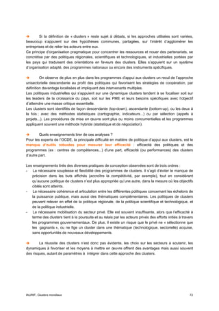 Si la définition de « clusters » reste sujet à débats, si les approches utilisées sont variées,
beaucoup s’appuient sur des hypothèses communes, partagées, sur l’intérêt d’agglomérer les
entreprises et de relier les acteurs entre eux.
Ce principe d’organisation pragmatique pour concentrer les ressources et nouer des partenariats, se
concrétise par des politiques régionales, scientifiques et technologiques, et industrielles portées par
les pays qui traduisent des orientations en faveurs des clusters. Elles s’appuient sur un système
d’organisation adapté, des programmes nationaux ou encore des instruments spécifiques.

         On observe de plus en plus dans les programmes d’appui aux clusters un recul de l’approche
unisectorielle descendante au profit des politiques qui favorisent les stratégies de coopération, par
définition davantage localisées et impliquant des intervenants multiples.
Les politiques industrielles qui s’appuient sur une dynamique clusters tendent à se focaliser soit sur
les leaders de la croissance du pays, soit sur les PME et leurs besoins spécifiques avec l’objectif
d’atteindre une masse critique essentielle.
Les clusters sont identifiés de façon descendante (top-down), ascendante (bottom-up), ou les deux à
la fois ; avec des méthodes statistiques (cartographie, indicateurs...) ou par sélection (appels à
projets...). Les procédures de mise en œuvre sont plus ou moins concurrentielles et les programmes
appliquent souvent une méthode hybride (statistique et de négociation).

        Quels enseignements tirer de ces analyses ?
Pour les experts de l’OCDE, la principale difficulté en matière de politique d’appui aux clusters, est le
manque d’outils robustes pour mesurer leur efficacité : efficacité des politiques et des
programmes (ex : centres de compétences...) d’une part, efficacité (ou performances) des clusters
d’autre part.

Les enseignements tirés des diverses pratiques de conception observées sont de trois ordres :
- La nécessaire souplesse et flexibilité des programmes de clusters. Il s’agit d’éviter le manque de
   précision dans les buts affichés (accroître la compétitivité, par exemple), tout en considérant
   qu’aucune politique de clusters n’est plus appropriée qu’une autre, dans la mesure où les objectifs
   ciblés sont atteints.
- La nécessaire cohérence et articulation entre les différentes politiques concernant les échelons de
   la puissance publique, mais aussi des thématiques complémentaires. Les politiques de clusters
   peuvent relever en effet de la politique régionale, de la politique scientifique et technologique, et
   de la politique industrielle.
- La nécessaire mobilisation du secteur privé. Elle est souvent insuffisante, alors que l’efficacité à
   terme des clusters tient à la poursuite et au relais par les acteurs privés des efforts initiés à travers
   les programmes gouvernementaux. De plus, il existe un risque que le privé ne « sélectionne que
   les gagnants », ou ne fige un cluster dans une thématique (technologique, sectorielle) acquise,
   sans opportunités de nouveaux développements.

        La réussite des clusters n’est donc pas évidente, les choix sur les secteurs à soutenir, les
dynamiques à favoriser et les moyens à mettre en œuvre offrent des avantages mais aussi souvent
des risques, autant de paramètres à intégrer dans cette approche des clusters.




IAURIF, Clusters mondiaux                                                                                72
 