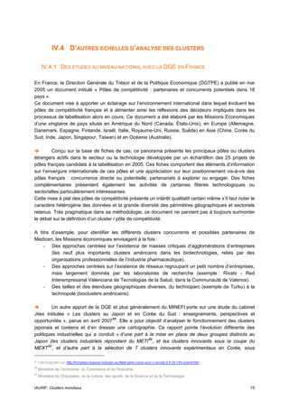 IV.4 D’AUTRES ECHELLES D’ANALYSE DES CLUSTERS

       IV.4.1 DES ETUDES AU NIVEAU NATIONAL AVEC LA DGE EN FRANCE

En France, la Direction Générale du Trésor et de la Politique Economique (DGTPE) a publié en mai
2005 un document intitulé « Pôles de compétitivité : partenaires et concurrents potentiels dans 18
pays ».
Ce document vise à apporter un éclairage sur l’environnement international dans lequel évoluent les
pôles de compétitivité français et à alimenter ainsi les réflexions des décideurs impliqués dans les
processus de labellisation alors en cours. Ce document a été élaboré par les Missions Economiques
d’une vingtaine de pays situés en Amérique du Nord (Canada, États-Unis), en Europe (Allemagne,
Danemark, Espagne, Finlande, Israël, Italie, Royaume-Uni, Russie, Suède) en Asie (Chine, Corée du
Sud, Inde, Japon, Singapour, Taiwan) et en Océanie (Australie).

        Conçu sur la base de fiches de cas, ce panorama présente les principaux pôles ou clusters
étrangers actifs dans le secteur ou la technologie développée par un échantillon des 25 projets de
pôles français candidats à la labellisation en 2005. Ces fiches comportent des éléments d’information
sur l’envergure internationale de ces pôles et une appréciation sur leur positionnement vis-à-vis des
pôles français : concurrence directe ou potentielle, partenariats à explorer ou engager. Des fiches
complémentaires présentent également les activités de certaines filières technologiques ou
sectorielles particulièrement intéressantes.
Cette mise à plat des pôles de compétitivité présente un intérêt qualitatif certain même s’il faut noter le
caractère hétérogène des données et la grande diversité des périmètres géographiques et sectoriels
retenus. Très pragmatique dans sa méthodologie, ce document ne parvient pas à toujours surmonter
le débat sur la définition d’un cluster / pôle de compétitivité.

A titre d’exemple, pour identifier les différents clusters concurrents et possibles partenaires de
Medicen, les Missions économiques envisagent à la fois :
    - Des approches centrées sur l’existence de masses critiques d’agglomérations d’entreprises
        (les neuf plus importants clusters américains dans les biotechnologies, reliés par des
        organisations professionnelles de l’industrie pharmaceutique).
    - Des approches centrées sur l’existence de réseaux regroupant un petit nombre d’entreprises,
        mais largement dominés par les laboratoires de recherche (exemple : Rivats - Red
        Interempresarial Valenciana de Tecnologias de la Salud, dans la Communauté de Valence).
    - Des tailles et des étendues géographiques diverses, du technoparc (exemple de Turku) à la
        technopole (bioclusters américains).

         Un autre apport de la DGE et plus généralement du MINEFI porte sur une étude du cabinet
Jitex intitulée « Les clusters au Japon et en Corée du Sud : enseignements, perspectives et
opportunités », parue en avril 2007 88 . Elle a pour objectif d’analyser le fonctionnement des clusters
japonais et coréens et d’en dresser une cartographie. Ce rapport pointe l’évolution différente des
politiques industrielles qui a conduit « d’une part à la mise en place de deux groupes distincts au
Japon (les clusters industriels répondant du METI 89 , et les clusters innovants sous la coupe du
MEXT 90 , et d’autre part à la sélection de 7 clusters innovants expérimentaux en Corée, sous

88   Téléchargeable sur http://formation.mepasie.net/suite-au-think-tanks-coree-avec-c-vicenty.fr-fr.50.149.content.htm
89
     Ministère de l’économie, du Commerce et de l’Industrie.
90
     Ministère de l’Education, de la culture, des sports, de la Science et de la Technologie.


IAURIF, Clusters mondiaux                                                                                                 75
 