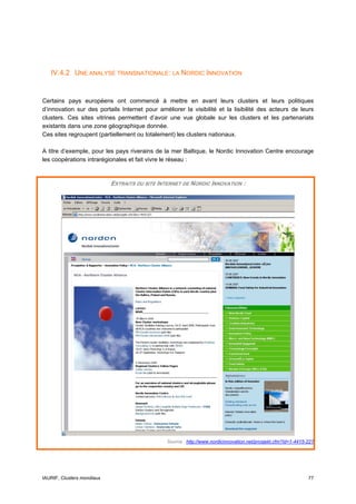 IV.4.2 UNE ANALYSE TRANSNATIONALE: LA NORDIC INNOVATION


Certains pays européens ont commencé à mettre en avant leurs clusters et leurs politiques
d’innovation sur des portails Internet pour améliorer la visibilité et la lisibilité des acteurs de leurs
clusters. Ces sites vitrines permettent d’avoir une vue globale sur les clusters et les partenariats
existants dans une zone géographique donnée.
Ces sites regroupent (partiellement ou totalement) les clusters nationaux.

A titre d’exemple, pour les pays riverains de la mer Baltique, le Nordic Innovation Centre encourage
les coopérations intrarégionales et fait vivre le réseau :


                            EXTRAITS DU SITE INTERNET DE NORDIC INNOVATION :




                                                Source : http://www.nordicinnovation.net/prosjekt.cfm?Id=1-4415-227




IAURIF, Clusters mondiaux                                                                                       77
 