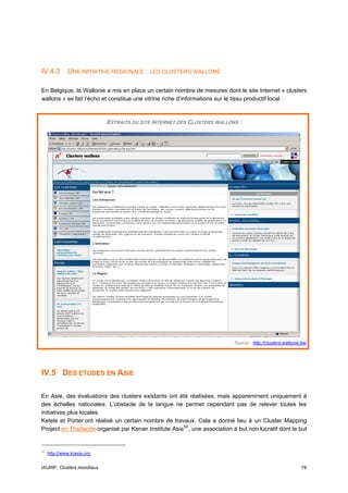 IV.4.3        UNE INITIATIVE REGIONALE : LES CLUSTERS WALLONS

En Belgique, la Wallonie a mis en place un certain nombre de mesures dont le site Internet « clusters
wallons » se fait l’écho et constitue une vitrine riche d’informations sur le tissu productif local :



                             EXTRAITS DU SITE INTERNET DES CLUSTERS WALLONS :




                                                                             Source : http://clusters.wallonie.be/




IV.5 DES ETUDES EN ASIE

En Asie, des évaluations des clusters existants ont été réalisées, mais apparemment uniquement à
des échelles nationales. L’obstacle de la langue ne permet cependant pas de relever toutes les
initiatives plus locales.
Ketels et Porter ont réalisé un certain nombre de travaux. Cela a donné lieu à un Cluster Mapping
Project en Thaïlande organisé par Kenan Institute Asia 92 , une association à but non lucratif dont le but


92
     http://www.kiasia.org


IAURIF, Clusters mondiaux                                                                                      78
 