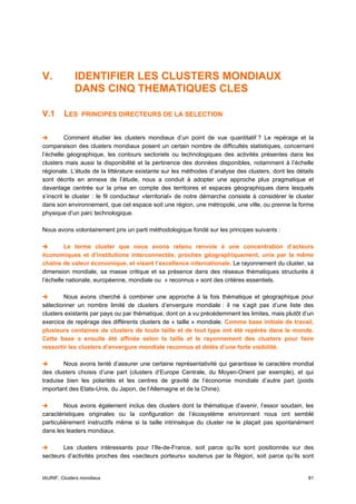V.           IDENTIFIER LES CLUSTERS MONDIAUX
             DANS CINQ THEMATIQUES CLES

V.1      LES    PRINCIPES DIRECTEURS DE LA SELECTION


          Comment étudier les clusters mondiaux d’un point de vue quantitatif ? Le repérage et la
comparaison des clusters mondiaux posent un certain nombre de difficultés statistiques, concernant
l’échelle géographique, les contours sectoriels ou technologiques des activités présentes dans les
clusters mais aussi la disponibilité et la pertinence des données disponibles, notamment à l’échelle
régionale. L’étude de la littérature existante sur les méthodes d’analyse des clusters, dont les détails
sont décrits en annexe de l’étude, nous a conduit à adopter une approche plus pragmatique et
davantage centrée sur la prise en compte des territoires et espaces géographiques dans lesquels
s’inscrit le cluster : le fil conducteur «territorial» de notre démarche consiste à considérer le cluster
dans son environnement, que cet espace soit une région, une métropole, une ville, ou prenne la forme
physique d’un parc technologique.

Nous avons volontairement pris un parti méthodologique fondé sur les principes suivants :

         Le terme cluster que nous avons retenu renvoie à une concentration d’acteurs
économiques et d’institutions interconnectés, proches géographiquement, unis par la même
chaîne de valeur économique, et visant l’excellence internationale. Le rayonnement du cluster, sa
dimension mondiale, sa masse critique et sa présence dans des réseaux thématiques structurés à
l’échelle nationale, européenne, mondiale ou « reconnus » sont des critères essentiels.

        Nous avons cherché à combiner une approche à la fois thématique et géographique pour
sélectionner un nombre limité de clusters d’envergure mondiale : il ne s’agit pas d’une liste des
clusters existants par pays ou par thématique, dont on a vu précédemment les limites, mais plutôt d’un
exercice de repérage des différents clusters de « taille » mondiale. Comme base initiale de travail,
plusieurs centaines de clusters de toute taille et de tout type ont été repérés dans le monde.
Cette base a ensuite été affinée selon la taille et le rayonnement des clusters pour faire
ressortir les clusters d’envergure mondiale reconnus et dotés d’une forte visibilité.

        Nous avons tenté d’assurer une certaine représentativité qui garantisse le caractère mondial
des clusters choisis d’une part (clusters d’Europe Centrale, du Moyen-Orient par exemple), et qui
traduise bien les polarités et les centres de gravité de l’économie mondiale d’autre part (poids
important des Etats-Unis, du Japon, de l’Allemagne et de la Chine).

         Nous avons également inclus des clusters dont la thématique d’avenir, l’essor soudain, les
caractéristiques originales ou la configuration de l’écosystème environnant nous ont semblé
particulièrement instructifs même si la taille intrinsèque du cluster ne le plaçait pas spontanément
dans les leaders mondiaux.

        Les clusters intéressants pour l’Ile-de-France, soit parce qu’ils sont positionnés sur des
secteurs d’activités proches des «secteurs porteurs» soutenus par la Région, soit parce qu’ils sont


IAURIF, Clusters mondiaux                                                                             81
 