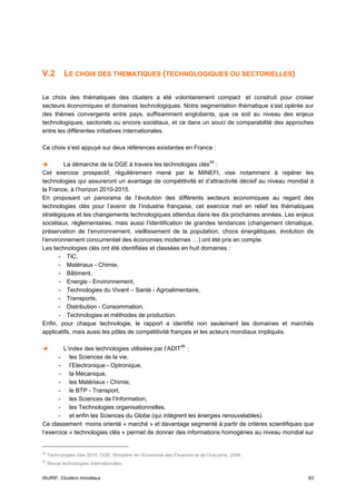 V.2         LE CHOIX DES THEMATIQUES (TECHNOLOGIQUES OU SECTORIELLES)

Le choix des thématiques des clusters a été volontairement compact et construit pour croiser
secteurs économiques et domaines technologiques. Notre segmentation thématique s’est opérée sur
des thèmes convergents entre pays, suffisamment englobants, que ce soit au niveau des enjeux
technologiques, sectoriels ou encore sociétaux, et ce dans un souci de comparabilité des approches
entre les différentes initiatives internationales.

Ce choix s’est appuyé sur deux références existantes en France :

         La démarche de la DGE à travers les technologies clés 94 :
Cet exercice prospectif, régulièrement mené par le MINEFI, vise notamment à repérer les
technologies qui assureront un avantage de compétitivité et d’attractivité décisif au niveau mondial à
la France, à l’horizon 2010-2015.
En proposant un panorama de l’évolution des différents secteurs économiques au regard des
technologies clés pour l’avenir de l’industrie française, cet exercice met en relief les thématiques
stratégiques et les changements technologiques attendus dans les dix prochaines années. Les enjeux
sociétaux, réglementaires, mais aussi l’identification de grandes tendances (changement climatique,
préservation de l’environnement, vieillissement de la population, chocs énergétiques, évolution de
l’environnement concurrentiel des économies modernes …) ont été pris en compte.
Les technologies clés ont été identifiées et classées en huit domaines :
       - TIC,
       - Matériaux - Chimie,
       - Bâtiment,
       - Energie - Environnement,
       - Technologies du Vivant – Santé - Agroalimentaire,
       - Transports,
       - Distribution - Consommation,
       - Technologies et méthodes de production.
Enfin, pour chaque technologie, le rapport a identifié non seulement les domaines et marchés
applicatifs, mais aussi les pôles de compétitivité français et les acteurs mondiaux impliqués.

         L’index des technologies utilisées par l’ADIT 95 :
       - les Sciences de la vie,
       - l’Electronique - Optronique,
       - la Mécanique,
       - les Matériaux - Chimie,
       - le BTP - Transport,
       - les Sciences de l’Information,
       - les Technologies organisationnelles,
       - et enfin les Sciences du Globe (qui intègrent les énergies renouvelables).
Ce classement moins orienté « marché » et davantage segmenté à partir de critères scientifiques que
l’exercice « technologies clés » permet de donner des informations homogènes au niveau mondial sur


94
     Technologies clés 2010, DGE, Ministère de l’Economie des Finances et de l’Industrie, 2006.
95
     Revue technologies internationales.


IAURIF, Clusters mondiaux                                                                          83
 