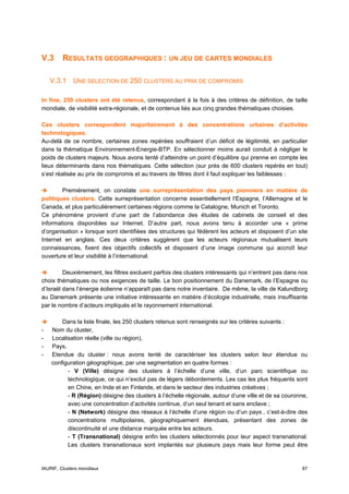 V.3      RESULTATS GEOGRAPHIQUES : UN JEU DE CARTES MONDIALES

    V.3.1 UNE SELECTION DE 250 CLUSTERS AU PRIX DE COMPROMIS

In fine, 250 clusters ont été retenus, correspondant à la fois à des critères de définition, de taille
mondiale, de visibilité extra-régionale, et de contenus liés aux cinq grandes thématiques choisies.

Ces clusters correspondent majoritairement à des concentrations urbaines d’activités
technologiques.
Au-delà de ce nombre, certaines zones repérées souffraient d’un déficit de légitimité, en particulier
dans la thématique Environnement-Energie-BTP. En sélectionner moins aurait conduit à négliger le
poids de clusters majeurs. Nous avons tenté d’atteindre un point d’équilibre qui prenne en compte les
lieux déterminants dans nos thématiques. Cette sélection (sur près de 600 clusters repérés en tout)
s’est réalisée au prix de compromis et au travers de filtres dont il faut expliquer les faiblesses :

        Premièrement, on constate une surreprésentation des pays pionniers en matière de
politiques clusters. Cette surreprésentation concerne essentiellement l’Espagne, l’Allemagne et le
Canada, et plus particulièrement certaines régions comme la Catalogne, Munich et Toronto.
Ce phénomène provient d’une part de l’abondance des études de cabinets de conseil et des
informations disponibles sur Internet. D’autre part, nous avons tenu à accorder une « prime
d’organisation » lorsque sont identifiées des structures qui fédèrent les acteurs et disposent d’un site
Internet en anglais. Ces deux critères suggèrent que les acteurs régionaux mutualisent leurs
connaissances, fixent des objectifs collectifs et disposent d’une image commune qui accroît leur
ouverture et leur visibilité à l’international.

         Deuxièmement, les filtres excluent parfois des clusters intéressants qui n’entrent pas dans nos
choix thématiques ou nos exigences de taille. Le bon positionnement du Danemark, de l’Espagne ou
d’Israël dans l’énergie éolienne n’apparaît pas dans notre inventaire. De même, la ville de Kalundborg
au Danemark présente une initiative intéressante en matière d’écologie industrielle, mais insuffisante
par le nombre d’acteurs impliqués et le rayonnement international.

        Dans la liste finale, les 250 clusters retenus sont renseignés sur les critères suivants :
-   Nom du cluster,
-   Localisation réelle (ville ou région),
-   Pays,
-   Etendue du cluster : nous avons tenté de caractériser les clusters selon leur étendue ou
    configuration géographique, par une segmentation en quatre formes :
          - V (Ville) désigne des clusters à l’échelle d’une ville, d’un parc scientifique ou
          technologique, ce qui n’exclut pas de légers débordements. Les cas les plus fréquents sont
          en Chine, en Inde et en Finlande, et dans le secteur des industries créatives ;
          - R (Région) désigne des clusters à l’échelle régionale, autour d’une ville et de sa couronne,
          avec une concentration d’activités continue, d’un seul tenant et sans enclave ;
          - N (Network) désigne des réseaux à l’échelle d’une région ou d’un pays , c’est-à-dire des
          concentrations multipolaires, géographiquement étendues, présentant des zones de
          discontinuité et une distance marquée entre les acteurs.
          - T (Transnational) désigne enfin les clusters sélectionnés pour leur aspect transnational.
          Les clusters transnationaux sont implantés sur plusieurs pays mais leur forme peut être


IAURIF, Clusters mondiaux                                                                            87
 