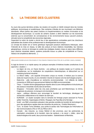 II.          LA THEORIE DES CLUSTERS


Au cours des quinze dernières années, les clusters ont suscité un intérêt croissant dans les mondes
politiques, économiques et académiques. Des centaines d’études de cas nourrissent une littérature
abondante, offrant parfois des pistes d’actions et d’expérimentations en matière d’innovation et de
développement économique. Le succès de certains clusters a attiré l’attention sur les économies
externes que la concentration de connaissances et les environnements locaux peuvent produire,
stimulant ainsi la compétitivité des économies régionales.
Cependant la notion de cluster a donné lieu à des appréciations contrastées parmi les chercheurs
spécialistes des clusters et les professionnels du développement économique.
Le concept de cluster est un terme générique regroupant plusieurs déclinaisons théoriques, selon
l’intensité de la mise en réseau, la taille des acteurs et leurs relations industrielles, leur étendue
géographique, comme en témoigne la variété des stratégies clusters mises en place dans différents
pays (districts industriels italiens, système productifs locaux ou pôles de compétitivité en France,
réseaux de compétence allemands…).



QUELQUES EXEMPLES DE STRATEGIES ET POLITIQUES D’INNOVATION ET/OU DE CLUSTERS        DANS LE MONDE


Il s’agit de donner ici un rapide aperçu de quelques exemples d’initiatives locales constitutives d’une
approche « clusters » :
     - La région de Linz, en Haute Autriche : une politique de clusters basée sur 8 centres de
          compétences, sur la mobilisation de coopérations interentreprises, et débouchant sur un
          marketing territorial industriel ;
     - La Silicon Valley : une capacité d’innovation unique au monde, 4 Instituts pour la science
          dotés de moyens lourds, et une orientation récente et massive vers les technologies propres ;
     - Etats-Unis : pôle d’excellence en recherche environnementale : 2,2 milliards de dollars
          consacrés en 2006 par le gouvernement fédéral à la R&D environnementale ;
     - Tokyo : 7 clusters techno-géographiques répartis dans la zone métropolitaine et structurés par
          des secteurs industriels inscrits dans le territoire ;
     - Singapour : l’innovation selon les cinq axes prioritaires que sont l’électronique, la chimie,
          l’ingénierie de précision, le transport et le biomédical ;
     - Japon : politique offensive pour encourager le transfert de technologie, développer les
          recherches collaboratives et la création de start-ups ;
     - EUROGIA : un cluster européen dans le domaine de l’énergie propre associant la France
          (pôles Tenerrdis, Capenergies et Derbi), l’Espagne, les Pays-Bas et la Norvège ;
     - Israël : une R&D universitaire adossée à des grandes sociétés de transfert de technologie (6),
          pour des applications rapides dans les industries de pointe (ex : l’Institut Weizmann) ;
     - Turin : le cluster Torino Wireless, pour porter le secteur des Technologies de l’Information et
          des Communications (TIC) à 10% du PIB en 2012 ;
     - Canada : des mesures, au niveau fédéral et des provinces, pour les partenariats, la
          valorisation universitaire et le transfert, dans les secteurs « du savoir » ciblés ; dans les
          biotechnologies et la santé, deux provinces leaders : Saskatchewan et Manitoba.

                                                                                           Source : ADIT



IAURIF, Clusters mondiaux                                                                             9
 