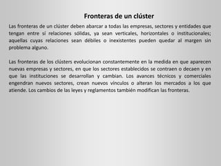 Fronteras de un clúster
Las fronteras de un clúster deben abarcar a todas las empresas, sectores y entidades que
tengan entre sí relaciones sólidas, ya sean verticales, horizontales o institucionales;
aquellas cuyas relaciones sean débiles o inexistentes pueden quedar al margen sin
problema alguno.
Las fronteras de los clústers evolucionan constantemente en la medida en que aparecen
nuevas empresas y sectores, en que los sectores establecidos se contraen o decaen y en
que las instituciones se desarrollan y cambian. Los avances técnicos y comerciales
engendran nuevos sectores, crean nuevos vínculos o alteran los mercados a los que
atiende. Los cambios de las leyes y reglamentos también modifican las fronteras.
 