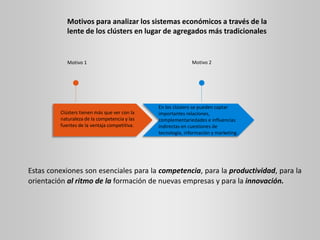 Motivos para analizar los sistemas económicos a través de la
lente de los clústers en lugar de agregados más tradicionales
Clústers tienen más que ver con la
naturaleza de la competencia y las
fuentes de la ventaja competitiva.
En los clústers se pueden captar
importantes relaciones,
complementariedades e influencias
indirectas en cuestiones de
tecnología, información y marketing.
Motivo 1 Motivo 2
Estas conexiones son esenciales para la competencia, para la productividad, para la
orientación al ritmo de la formación de nuevas empresas y para la innovación.
 