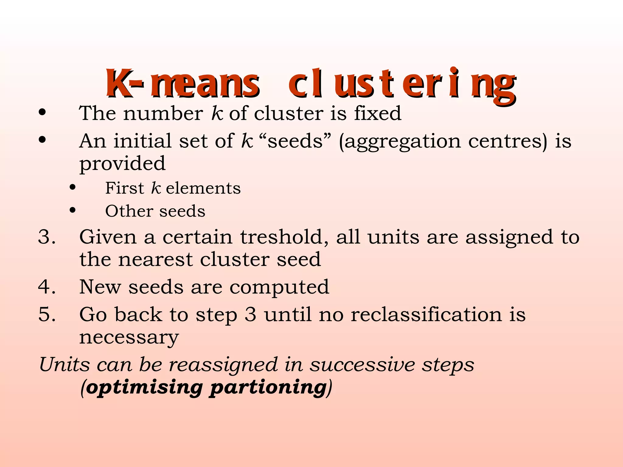 K-means clustering The number  k  of cluster is fixed An initial set of  k  “seeds” (aggregation centres) is provided First  k  elements Other seeds Given a certain treshold, all units are assigned to the nearest cluster seed New seeds are computed Go back to step 3 until no reclassification is necessary Units can be reassigned in successive steps ( optimising partioning ) 
