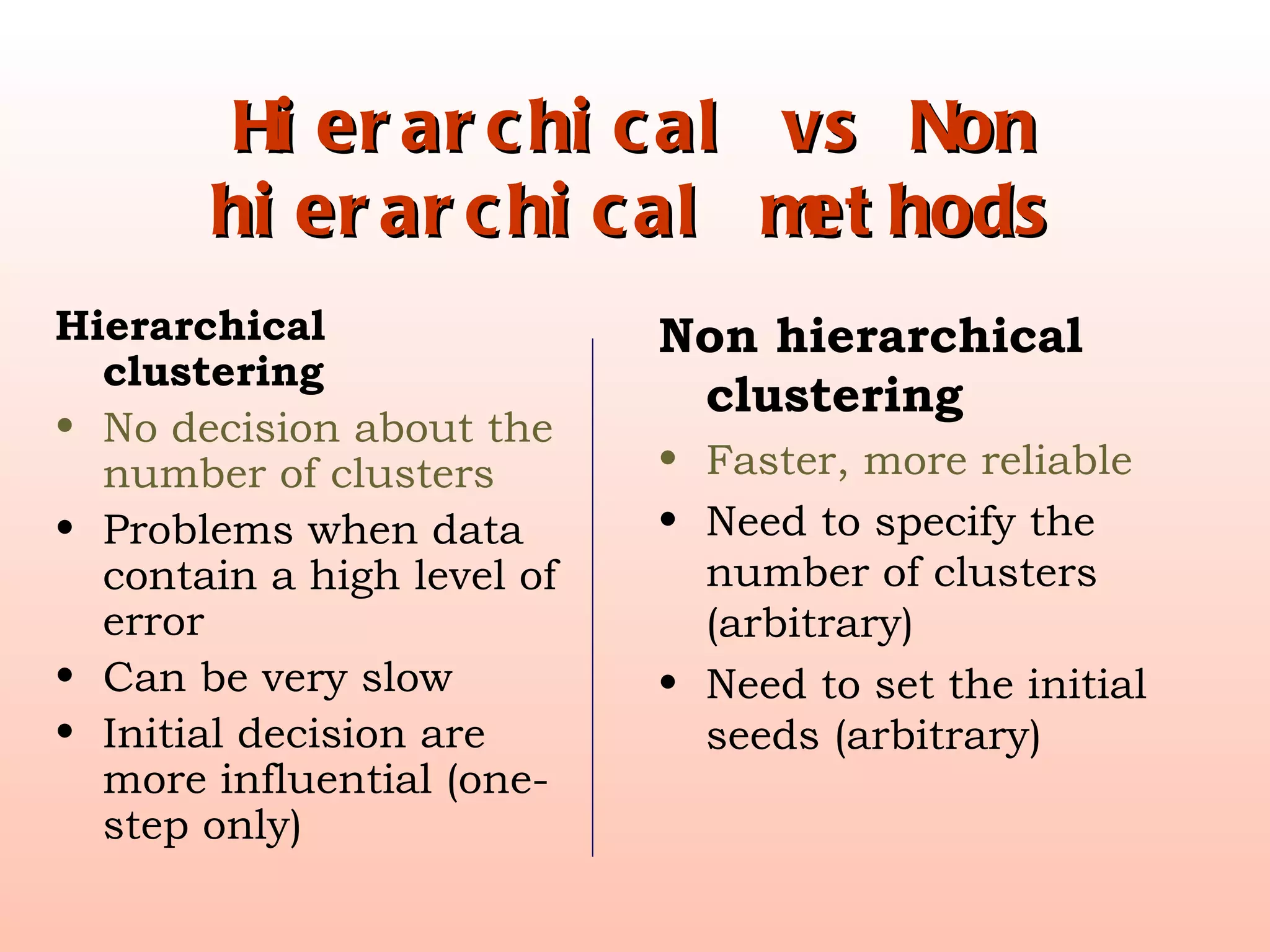 Hierarchical vs Non hierarchical methods Hierarchical clustering No decision about the number of clusters Problems when data contain a high level of error Can be very slow Initial decision are more influential (one-step only) Non hierarchical clustering Faster, more reliable Need to specify the number of clusters (arbitrary) Need to set the initial seeds (arbitrary) 