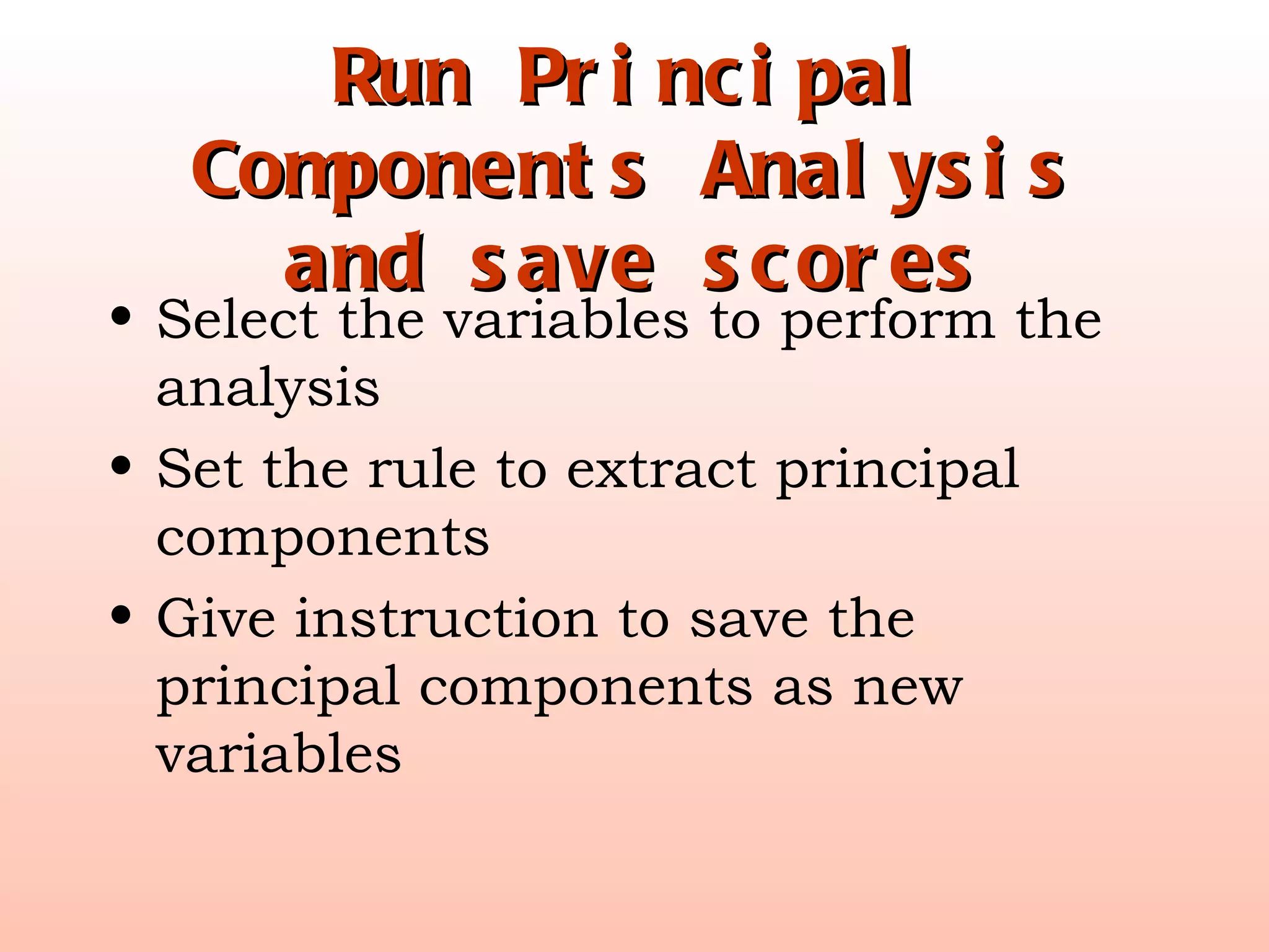 Run Principal Components Analysis and save scores Select the variables to perform the analysis Set the rule to extract principal components Give instruction to save the principal components as new variables 