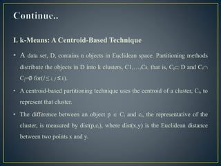 I. k-Means: A Centroid-Based Technique
• A data set, D, contains n objects in Euclidean space. Partitioning methods
distribute the objects in D into k clusters, C1,…,Ck, that is, Cᵢ D and Cᵢ
Cⱼ=∅ for(Í ≤ i, j ≤ k).
• A centroid-based partitioning technique uses the centroid of a cluster, Cᵢ, to
represent that cluster.
• The difference between an object p  Cᵢ and cᵢ, the representative of the
cluster, is measured by dist(p,cᵢ), where dist(x,y) is the Euclidean distance
between two points x and y.
 