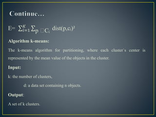 E= 𝑖=1
𝐾
p Cᵢ dist(p,cᵢ)²
Algorithm k-means:
The k-means algorithm for partitioning, where each cluster`s center is
represented by the mean value of the objects in the cluster.
Input:
k: the number of clusters,
d: a data set containing n objects.
Output:
A set of k clusters.
 