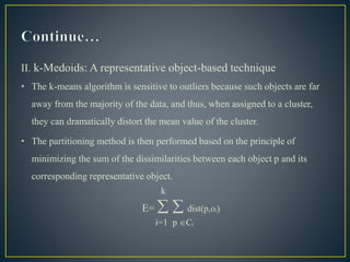 II. k-Medoids: A representative object-based technique
• The k-means algorithm is sensitive to outliers because such objects are far
away from the majority of the data, and thus, when assigned to a cluster,
they can dramatically distort the mean value of the cluster.
• The partitioning method is then performed based on the principle of
minimizing the sum of the dissimilarities between each object p and its
corresponding representative object.
k
E=   dist(p,oᵢ)
i=1 p Cᵢ
 