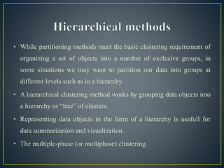 • While partitioning methods meet the basic clustering requirement of
organizing a set of objects into a number of exclusive groups, in
some situations we may want to partition our data into groups at
different levels such as in a hierarchy.
• A hierarchical clustering method works by grouping data objects into
a hierarchy or “tree” of clusters.
• Representing data objects in the form of a hierarchy is usefull for
data summarization and visualization.
• The multiple-phase (or multiphase) clustering.
 