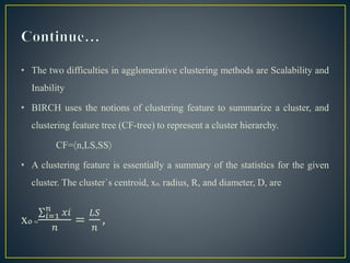 • The two difficulties in agglomerative clustering methods are Scalability and
Inability
• BIRCH uses the notions of clustering feature to summarize a cluster, and
clustering feature tree (CF-tree) to represent a cluster hierarchy.
CF=n,LS,SS
• A clustering feature is essentially a summary of the statistics for the given
cluster. The cluster`s centroid, xo, radius, R, and diameter, D, are
xo= 𝑖=1
𝑛
𝑥𝑖
𝑛
=
𝐿𝑆
𝑛
,
 