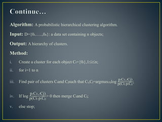 Algorithm: A probabilistic hierarchical clustering algorithm.
Input: D={01,…..,0n}: a data set containing n objects;
Output: A hierarchy of clusters.
Method:
i. Create a cluster for each object Ci={0i},1in;
ii. for i=1 to n
iii. Find pair of clusters Ciand Cjsuch that Ci,Cj=argmaxi‡jlog
p(CiCj)
p(Ci)p(Cj);
iv. If log
p(CiCj)
p(Ci)p(Cj)
> 0 then merge Ciand Cj;
v. else stop;
 