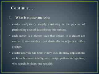 I. What is cluster analysis:
• cluster analysis or simply clustering is the process of
partitioning a set of data objects into subsets.
• each subset is a cluster, such that objects in a cluster are
similar to one another , yet dissimilar to objects in other
clusters.
• cluster analysis has been widely used in many applications
such as business intelligence, image pattern recognition,
web search, biology, and security.
 