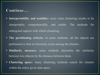  Interpretability and usability: users want clustering results to be
interpretable, comprehensible, and usable. The methods for
orthogonal aspects with which clustering.
 The partitioning criteria: in some methods, all the objects are
partitioned so that no hierarchy exists among the clusters.
 Similarity measure: some methods determine the similarity
between two objects by the distance between them.
 Clustering space: many clustering methods search for clusters
within the entire given data space.
 