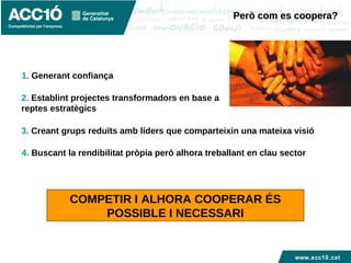 www.acc10.cat
3. Creant grups reduïts amb líders que comparteixin una mateixa visió
Però com es coopera?Però com es coopera?
1. Generant confiança
2. Establint projectes transformadors en base a
reptes estratègics
COMPETIR I ALHORA COOPERAR ÉS
POSSIBLE I NECESSARI
4. Buscant la rendibilitat pròpia però alhora treballant en clau sector
 