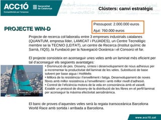 www.acc10.cat
Projecte de recerca col·laboratiu entre 3 empreses industrials catalanes
(QUANTUM, empresa líder, LAMICAT i PUJADES), un Centre Tecnològic
membre se la TECNIO (LEITAT), un centre de Recerca (Institut químic de
Sarrià, l’IQS), la Fundació per la Navegació Oceànica i el Consorci el far.
El projecte consisteix en aconseguir unes veles amb un laminat més eficient per
tal d’aconseguir els següents avantatges:
• Disminució de pes. Disseny, síntesi i desenvolupament de nous adhesius per
a incrementar la productivitat del laminat de les veles. Substitució de base
solvent per base aigua i HotMelts
• Millora de la resistència i l’envelliment i fatiga. Desenvolupament de noves
fibres amb millor resistència a l’envelliment i amb millor nivell d’adhesió.
• Control de l’eficiència motora de la vela en consonància amb el vaixell.
Establir un protocol de disseny de la distribució de les fibres en el perfil laminat
per aconseguir la màxima efectivitat aerodinàmica.
El banc de proves d’aquestes veles serà la regata transoceànica Barcelona
World Race amb sortida i arribada a Barcelona.
PROJECTE WIN-DPROJECTE WIN-D
Pressupost: 2.000.000 euros
Ajut: 760.000 euros
Clústers: canvi estratègicClústers: canvi estratègic
 