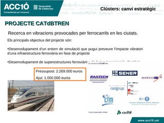 www.acc10.cat
Recerca en vibracions provocades per ferrocarrils en les ciutats.
Els principals objectius del projecte són:
•Desenvolupament d’un entorn de simulació que pugui preveure l’impacte vibratori
d’una infraestructura ferroviària en fase de projecte
•Desenvolupament de superestructures ferroviàries de baixa transmissió vibratòria
Pressupost: 2.269.000 euros
Ajut: 1.000.000 euros
Clústers: canvi estratègicClústers: canvi estratègic
PROJECTE CATdBTRENPROJECTE CATdBTREN
 