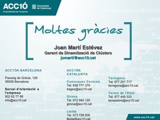 ACC1ÓA BARCELONA
Passeig de Gràcia, 129
08008 Barcelona
Servei d’orientació a
l’empresa
902 62 77 88
info@acc10.cat
ACC1ÓA
CATALUNYA
Comarques Centrals
Tel. 938 777 379
bages@acc10.cat
Girona
Tel. 972 940 120
girona@acc10.cat
Lleida
Tel. 973 728 000
lleida@acc10.cat
Tarragona
Tel. 977 251 717
tarragona@acc10.cat
Terres de l’Ebre
Tel. 977 449 333
terresebre@acc10.cat
www.acc10.cat
Joan Martí EstévezJoan Martí Estévez
Gerent de Dinamització de ClústersGerent de Dinamització de Clústers
jomarti@acc10.catjomarti@acc10.cat
 