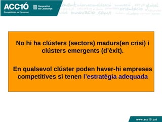 www.acc10.cat
No hi ha clústers (sectors) madurs(en crisi) i
clústers emergents (d’èxit).
En qualsevol clúster poden haver-hi empreses
competitives si tenen l’estratègia adequada
 