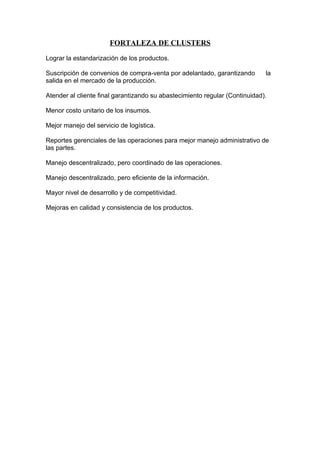 FORTALEZA DE CLUSTERS

Lograr la estandarización de los productos.

Suscripción de convenios de compra-venta por adelantado, garantizando        la
salida en el mercado de la producción.

Atender al cliente final garantizando su abastecimiento regular (Continuidad).

Menor costo unitario de los insumos.

Mejor manejo del servicio de logística.

Reportes gerenciales de las operaciones para mejor manejo administrativo de
las partes.

Manejo descentralizado, pero coordinado de las operaciones.

Manejo descentralizado, pero eficiente de la información.

Mayor nivel de desarrollo y de competitividad.

Mejoras en calidad y consistencia de los productos.
 