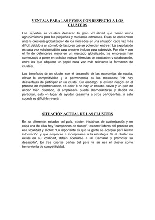 VENTAJA PARA LAS PYMES CON RESPECTO A LOS
                       CLUSTERS

Los expertos en clusters destacan la gran virtualidad que tienen estos
agrupamientos para las pequeñas y medianas empresas. Estas se encuentran
ante la creciente globalización de los mercados en una situación cada vez más
difícil, debido a un cúmulo de factores que se potencian entre sí. La exportación
es cada vez más ineludible para crecer e incluso para sobrevivir. Por ello, y con
el fin de defenderse mejor en un mercado globalizado, las empresas han
comenzado a poner en práctica nuevas fórmulas de asociación y colaboración,
entre las que adquiere un papel cada vez más relevante la formación de
clusters.

Los beneficios de un cluster son el desarrollo de las economías de escala,
elevar la competitividad y la permanencia en los mercados: "No hay
desventajas de participar en un cluster. Sin embargo, sí existen riesgos en el
proceso de implementación. Es decir si no hay un estudio previo y un plan de
acción bien diseñado, el empresario puede desmoralizarse y decidir no
participar, esto en lugar de ayudar desanima a otros participantes, si esto
sucede es difícil de revertir.



              SITUACIÓN ACTUAL DE LAS CLUSTERS

En los diferentes estados del país, existen iniciativas de clusterización y en
cada una de ellas hay "campeones de cluster", es decir líderes del proceso en
esa localidad y sector: "Lo importante es que la gente se acerque para recibir
información y que empiecen a incorporarse a la estrategia. Si el cluster no
existe en su localidad, deben acercarse a las Cámaras y promover su
desarrollo". En tres cuartas partes del país ya se usa el cluster como
herramienta de competitividad.
 