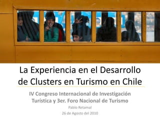 La Experiencia en el Desarrollo
de Clusters en Turismo en Chile
  IV Congreso Internacional de Investigación
   Turística y 3er. Foro Nacional de Turismo
                   Pablo Retamal
               26 de Agosto del 2010
 