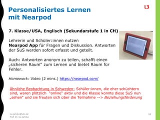isa.jahnke@utn.de
Prof. Dr. Isa Jahnke
16
Personalisiertes Lernen
mit Nearpod
7. Klasse/USA, Englisch (Sekundarstufe 1 in CH)
Lehrerin und Schüler:innen nutzen
Nearpod App für Fragen und Diskussion. Antworten
der SuS werden sofort erfasst und geteilt.
Auch: Antworten anonym zu teilen, schafft einen
„sicheren Raum“ zum Lernen und bietet Raum für
Fehler.
Homework: Video (2 mins.) https://nearpod.com/
Ähnliche Beobachtung in Schweden: Schüler:innen, die eher schüchtern
sind, waren plötzlich “online“ aktiv und die Klasse konnte diese SuS nun
„sehen“ und sie freuten sich über die Teilnahme --> Beziehungsförderung
L3
 
