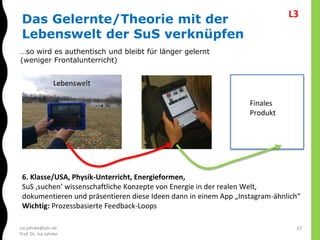 isa.jahnke@utn.de
Prof. Dr. Isa Jahnke
17
Das Gelernte/Theorie mit der
Lebenswelt der SuS verknüpfen
…so wird es authentisch und bleibt für länger gelernt
(weniger Frontalunterricht)
6. Klasse/USA, Physik-Unterricht, Energieformen,
SuS ‚suchen‘ wissenschaftliche Konzepte von Energie in der realen Welt,
dokumentieren und präsentieren diese Ideen dann in einem App „Instagram-ähnlich“
Wichtig: Prozessbasierte Feedback-Loops
Lebenswelt
Finales
Produkt
L3
 