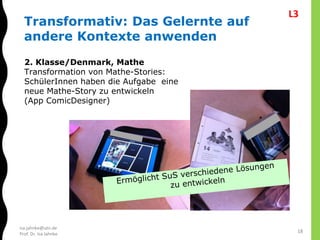 isa.jahnke@utn.de
Prof. Dr. Isa Jahnke
2. Klasse/Denmark, Mathe
Transformation von Mathe-Stories:
SchülerInnen haben die Aufgabe eine
neue Mathe-Story zu entwickeln
(App ComicDesigner)
Transformativ: Das Gelernte auf
andere Kontexte anwenden
18
L3
 