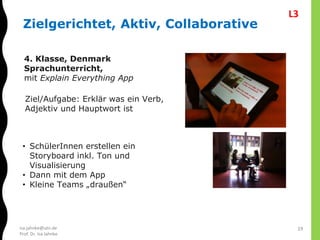 isa.jahnke@utn.de
Prof. Dr. Isa Jahnke
Zielgerichtet, Aktiv, Collaborative
4. Klasse, Denmark
Sprachunterricht,
mit Explain Everything App
Ziel/Aufgabe: Erklär was ein Verb,
Adjektiv und Hauptwort ist
• SchülerInnen erstellen ein
Storyboard inkl. Ton und
Visualisierung
• Dann mit dem App
• Kleine Teams „draußen“
19
L3
 