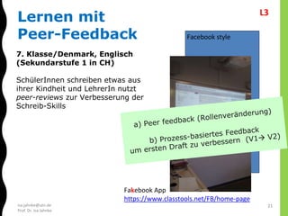 isa.jahnke@utn.de
Prof. Dr. Isa Jahnke
7. Klasse/Denmark, Englisch
(Sekundarstufe 1 in CH)
SchülerInnen schreiben etwas aus
ihrer Kindheit und LehrerIn nutzt
peer-reviews zur Verbesserung der
Schreib-Skills
Facebook style
Fakebook App
https://www.classtools.net/FB/home-page
Lernen mit
Peer-Feedback
21
L3
 