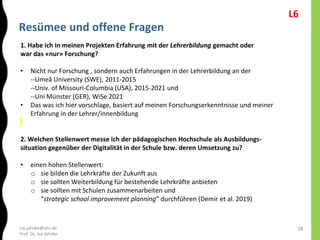 isa.jahnke@utn.de
Prof. Dr. Isa Jahnke
Resümee und offene Fragen
28
1. Habe ich in meinen Projekten Erfahrung mit der Lehrerbildung gemacht oder
war das «nur» Forschung?
• Nicht nur Forschung , sondern auch Erfahrungen in der Lehrerbildung an der
--Umeå University (SWE), 2011-2015
--Univ. of Missouri-Columbia (USA), 2015-2021 und
--Uni Münster (GER), WiSe 2021
• Das was ich hier vorschlage, basiert auf meinen Forschungserkenntnisse und meiner
Erfahrung in der Lehrer/innenbildung
2. Welchen Stellenwert messe ich der pädagogischen Hochschule als Ausbildungs-
situation gegenüber der Digitalität in der Schule bzw. deren Umsetzung zu?
• einen hohen Stellenwert:
o sie bilden die Lehrkräfte der Zukunft aus
o sie sollten Weiterbildung für bestehende Lehrkräfte anbieten
o sie sollten mit Schulen zusammenarbeiten und
“strategic school improvement planning” durchführen (Demir et al. 2019)
L6
 