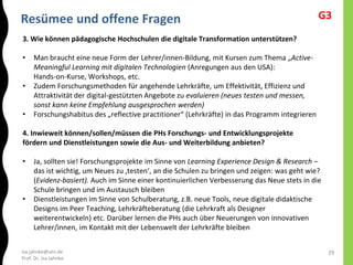 isa.jahnke@utn.de
Prof. Dr. Isa Jahnke
Resümee und offene Fragen
29
3. Wie können pädagogische Hochschulen die digitale Transformation unterstützen?
• Man braucht eine neue Form der Lehrer/innen-Bildung, mit Kursen zum Thema „Active-
Meaningful Learning mit digitalen Technologien (Anregungen aus den USA):
Hands-on-Kurse, Workshops, etc.
• Zudem Forschungsmethoden für angehende Lehrkräfte, um Effektivität, Effizienz und
Attraktivität der digital-gestützten Angebote zu evaluieren (neues testen und messen,
sonst kann keine Empfehlung ausgesprochen werden)
• Forschungshabitus des „reflective practitioner“ (Lehrkräfte) in das Programm integrieren
4. Inwieweit können/sollen/müssen die PHs Forschungs- und Entwicklungsprojekte
fördern und Dienstleistungen sowie die Aus- und Weiterbildung anbieten?
• Ja, sollten sie! Forschungsprojekte im Sinne von Learning Experience Design & Research –
das ist wichtig, um Neues zu ‚testen‘, an die Schulen zu bringen und zeigen: was geht wie?
(Evidenz-basiert). Auch im Sinne einer kontinuierlichen Verbesserung das Neue stets in die
Schule bringen und im Austausch bleiben
• Dienstleistungen im Sinne von Schulberatung, z.B. neue Tools, neue digitale didaktische
Designs im Peer Teaching, Lehrkräfteberatung (die Lehrkraft als Designer
weiterentwickeln) etc. Darüber lernen die PHs auch über Neuerungen von innovativen
Lehrer/innen, im Kontakt mit der Lebenswelt der Lehrkräfte bleiben
G3
 