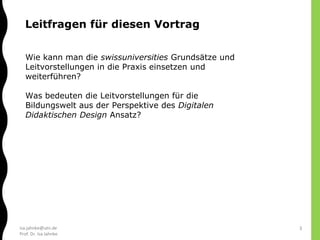 isa.jahnke@utn.de
Prof. Dr. Isa Jahnke
Wie kann man die swissuniversities Grundsätze und
Leitvorstellungen in die Praxis einsetzen und
weiterführen?
Was bedeuten die Leitvorstellungen für die
Bildungswelt aus der Perspektive des Digitalen
Didaktischen Design Ansatz?
Leitfragen für diesen Vortrag
3
 