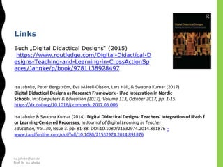 isa.jahnke@utn.de
Prof. Dr. Isa Jahnke
Links
Buch „Digital Didactical Designs“ (2015)
https://www.routledge.com/Digital-Didactical-D
esigns-Teaching-and-Learning-in-CrossActionSp
aces/Jahnke/p/book/9781138928497
Isa Jahnke, Peter Bergström, Eva Mårell-Olsson, Lars Häll, & Swapna Kumar (2017).
Digital Didactical Designs as Research Framework - iPad Integration in Nordic
Schools. In: Computers & Education (2017). Volume 113, October 2017, pp. 1-15.
https://dx.doi.org/10.1016/j.compedu.2017.05.006
Isa Jahnke & Swapna Kumar (2014). Digital Didactical Designs: Teachers' Integration of iPads f
or Learning-Centered Processes, In Journal of Digital Learning in Teacher
Education, Vol. 30, Issue 3. pp. 81-88. DOI:10.1080/21532974.2014.891876 –
www.tandfonline.com/doi/full/10.1080/21532974.2014.891876
 
