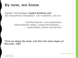 isa.jahnke@utn.de
Prof. Dr. Isa Jahnke
kommunizieren, uns ausdrücken,
Informationen teilen, zusammenarbeiten, …
… unterrichten, lehren und lernen.
Digitale Technologien haben Einfluss auf
die menschliche Interaktion. Sie verändern, wie wir
z.B. Jahnke & Koch, 2009
“First we shape the tools, and then the tools shape us”
McLuhan, 1967
By now, we know
6
 