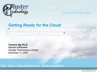 Getting Ready for the Cloud: &quot; Empowering Traders and Risk Managers using GigaSpaces XAP, .NET and Excel &quot;  Francis Ng Ph.D. Director of Business Cluster Technology Limited December 11, 2008 