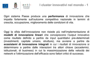 Ogni sistema Paese produce una performance di innovazione che
impatta fortemente sull’outcome competitivo nazionale in termini di
crescita, occupazione, miglioramento delle condizioni di vita.
Oggi la sfida dell’innovazione non risiede più nell’implementazione di
modelli di innovazione lineari che concepiscono l’output innovativo
come risultato definito a partire da input quantitativi pre-determinati
(investimenti, capitale umano, strutture), ma avviene a partire da
ecosistemi di innovazione integrati in cui i risultati di innovazione si
determinano a partire dalle interazioni tra attori chiave (accademici,
istituzionali, di business) in cui la massimizzazione della velocità dei
network e l’ottimizzazione dell’efficacia sono fattori critici di successo.
I cluster innovativi nel mondo - 1
 