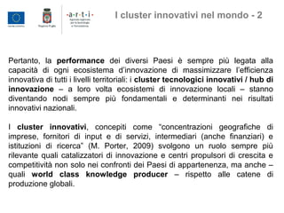 Pertanto, la performance dei diversi Paesi è sempre più legata alla
capacità di ogni ecosistema d’innovazione di massimizzare l’efficienza
innovativa di tutti i livelli territoriali: i cluster tecnologici innovativi / hub di
innovazione – a loro volta ecosistemi di innovazione locali – stanno
diventando nodi sempre più fondamentali e determinanti nei risultati
innovativi nazionali.
I cluster innovativi, concepiti come “concentrazioni geografiche di
imprese, fornitori di input e di servizi, intermediari (anche finanziari) e
istituzioni di ricerca” (M. Porter, 2009) svolgono un ruolo sempre più
rilevante quali catalizzatori di innovazione e centri propulsori di crescita e
competitività non solo nei confronti dei Paesi di appartenenza, ma anche –
quali world class knowledge producer – rispetto alle catene di
produzione globali.
I cluster innovativi nel mondo - 2
 