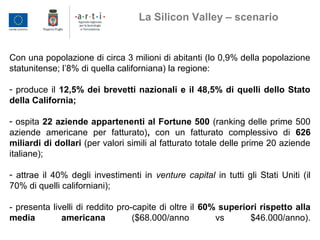 Con una popolazione di circa 3 milioni di abitanti (lo 0,9% della popolazione
statunitense; l’8% di quella californiana) la regione:
- produce il 12,5% dei brevetti nazionali e il 48,5% di quelli dello Stato
della California;
- ospita 22 aziende appartenenti al Fortune 500 (ranking delle prime 500
aziende americane per fatturato), con un fatturato complessivo di 626
miliardi di dollari (per valori simili al fatturato totale delle prime 20 aziende
italiane);
- attrae il 40% degli investimenti in venture capital in tutti gli Stati Uniti (il
70% di quelli californiani);
- presenta livelli di reddito pro-capite di oltre il 60% superiori rispetto alla
media americana ($68.000/anno vs $46.000/anno).
La Silicon Valley – scenario
 