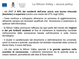 - nel 2007 il 43% dei residenti dell’area aveva una laurea triennale
(bachelor) o superiore (contro una media del 27% negli USA);
- l’area continua a svilupparsi attraverso un processo di agglomerazione,
attraendo sempre più lavoratori qualificati che favoriscono e potenziano lo
spillover dell’informatica;
- la Silicon Valley promuove l’afflusso da ogni parte del mondo dei migliori
e dei più brillanti studenti al fine di mantenere la leadership mondiale
nell’economia della conoscenza basata sull’istruzione e sulla ricerca
tecnologica;
- il cluster è caratterizzato dal dinamismo e dall’interazione tra università,
centri di ricerca e aziende, soprattutto nel distretto industriale della contea di
Santa Clara, il cuore dell’area;
- ciò che rende la Silicon Valley speciale è la grande apertura nello
scambio di conoscenze. L’altissima interazione tra le aziende aiuta a
creare network, permettendo alle idee di fluire libere.
La Silicon Valley – alcune policy
 