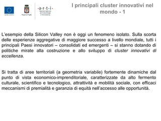 L’esempio della Silicon Valley non è oggi un fenomeno isolato. Sulla scorta
delle esperienze aggregative di maggiore successo a livello mondiale, tutti i
principali Paesi innovatori – consolidati ed emergenti – si stanno dotando di
politiche mirate alla costruzione e allo sviluppo di cluster innovativi di
eccellenza.
Si tratta di aree territoriali (a geometria variabile) fortemente dinamiche dal
punto di vista economico-imprenditoriale, caratterizzate da alto fermento
culturale, scientifico e tecnologico, attrattività e mobilità sociale, con efficaci
meccanismi di premialità e garanzia di equità nell’accesso alle opportunità.
I principali cluster innovativi nel
mondo - 1
 