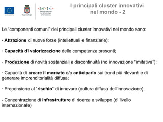 Le “componenti comuni” dei principali cluster innovativi nel mondo sono:
- Attrazione di nuove forze (intellettuali e finanziarie);
- Capacità di valorizzazione delle competenze presenti;
- Produzione di novità sostanziali e discontinuità (no innovazione “imitativa”);
- Capacità di creare il mercato e/o anticiparlo sui trend più rilevanti e di
generare imprenditorialità diffusa;
- Propensione al “rischio” di innovare (cultura diffusa dell’innovazione);
- Concentrazione di infrastrutture di ricerca e sviluppo (di livello
internazionale)
I principali cluster innovativi
nel mondo - 2
 