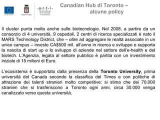 Il cluster punta molto anche sulle biotecnologie. Nel 2008, a partire da un
consorzio di 4 università, 9 ospedali, 2 centri di ricerca specializzati è nato il
MARS Technology District, che – oltre ad aggregare le realtà associate in un
unico campus – investe CA$500 mil. all’anno in ricerca e sviluppo e supporta
la nascita di start up e lo sviluppo di aziende nel settore dell’e-health e del
biotech. L’Agenzia, legata al settore pubblico è partita con un investimento
iniziale di 15 milioni di Euro.
L’ecosistema è supportato dalla presenza della Toronto University, prima
università del Canada secondo la classifica del Times e con politiche di
attrazione dei talenti stranieri molto competitive: si stima che dei 70.000
stranieri che si trasferiscono a Toronto ogni anni, circa 30.000 venga
canalizzato verso questa università.
Canadian Hub di Toronto –
alcune policy
 